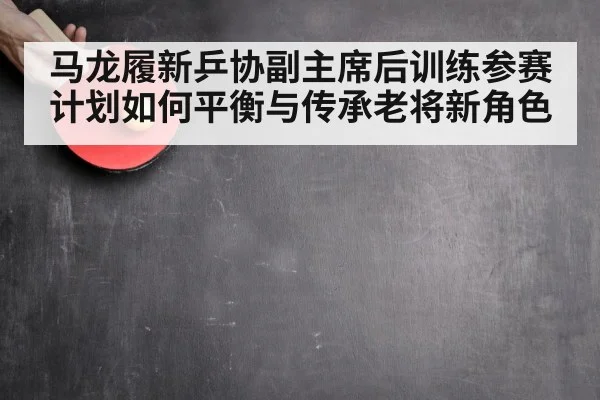 马龙履新乒协副主席后训练参赛计划如何平衡与传承老将新角色